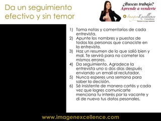 Da un seguimiento efectivo y sin temor Toma notas y comentarios de cada entrevista. Apunte los nombres y puestos de todas las personas que conociste en la entrevista. Haz un resumen de lo que salió bien y mal. Te servirá para no cometer los mismos errores. Da seguimiento. Agradece la entrevista uno o dos días después enviando un email al reclutador. Nunca esperes una semana para saber la decisión. Sé insistente de manera cortés y cada vez que logres comunicarte menciona tu interés por la vacante y di de nuevo tus datos pesonales. 