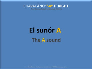 CHAVACÁNO: SAY IT RIGHT
THE CHAVACÁNO LEARNING SERIES
Jaime Alfredo Cabrera – Albukhary International University – 6/9/2013 mr.jaime.aiugmail.com
El sunór A
The A sound
 