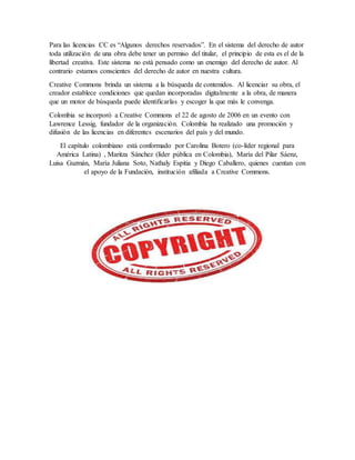 Para las licencias CC es “Algunos derechos reservados”. En el sistema del derecho de autor
toda utilización de una obra debe tener un permiso del titular, el principio de esta es el de la
libertad creativa. Este sistema no está pensado como un enemigo del derecho de autor. Al
contrario estamos conscientes del derecho de autor en nuestra cultura.
Creative Commons brinda un sistema a la búsqueda de contenidos. Al licenciar su obra, el
creador establece condiciones que quedan incorporadas digitalmente a la obra, de manera
que un motor de búsqueda puede identificarlas y escoger la que más le convenga.
Colombia se incorporó a Creative Commons el 22 de agosto de 2006 en un evento con
Lawrence Lessig, fundador de la organización. Colombia ha realizado una promoción y
difusión de las licencias en diferentes escenarios del país y del mundo.
El capítulo colombiano está conformado por Carolina Botero (co-líder regional para
América Latina) , Maritza Sánchez (líder pública en Colombia), María del Pilar Sáenz,
Luisa Guzmán, María Juliana Soto, Nathaly Espitia y Diego Caballero, quienes cuentan con
el apoyo de la Fundación, institución afiliada a Creative Commons.
 