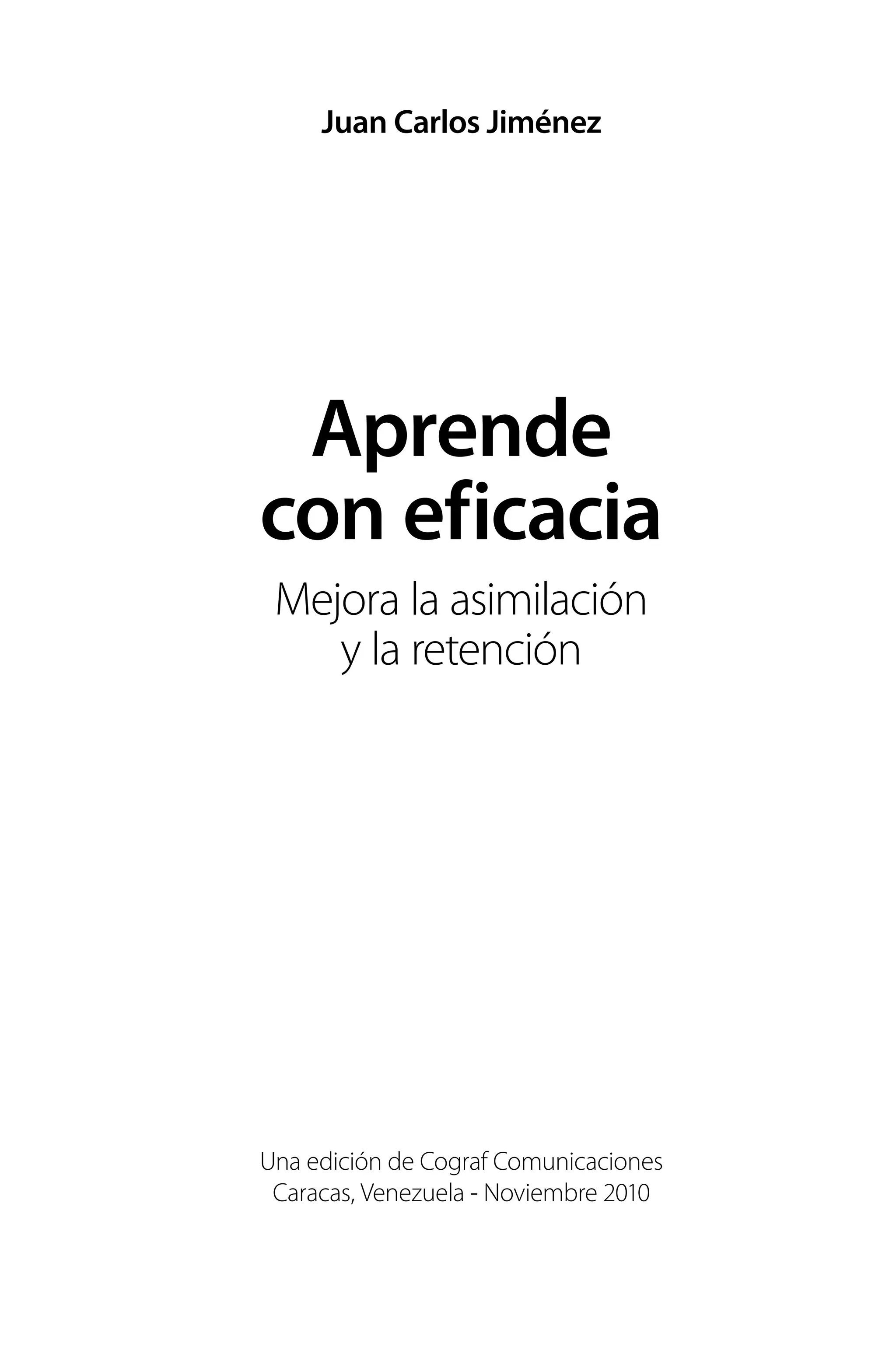 Juan Carlos Jiménez
Aprende
con eficacia
Mejora la asimilación
y la retención
Una edición de Cograf Comunicaciones
Caracas, Venezuela - Noviembre 2010
 