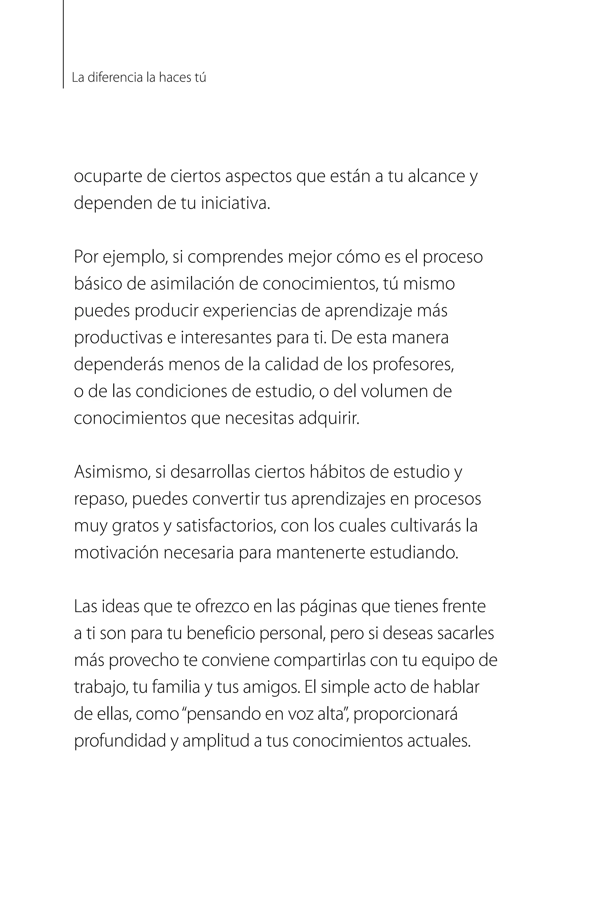 La diferencia la haces tú
ocuparte de ciertos aspectos que están a tu alcance y
dependen de tu iniciativa.
Por ejemplo, si comprendes mejor cómo es el proceso
básico de asimilación de conocimientos, tú mismo
puedes producir experiencias de aprendizaje más
productivas e interesantes para ti. De esta manera
dependerás menos de la calidad de los profesores,
o de las condiciones de estudio, o del volumen de
conocimientos que necesitas adquirir.
Asimismo, si desarrollas ciertos hábitos de estudio y
repaso, puedes convertir tus aprendizajes en procesos
muy gratos y satisfactorios, con los cuales cultivarás la
motivación necesaria para mantenerte estudiando.
Las ideas que te ofrezco en las páginas que tienes frente
a ti son para tu beneficio personal, pero si deseas sacarles
más provecho te conviene compartirlas con tu equipo de
trabajo, tu familia y tus amigos. El simple acto de hablar
de ellas, como“pensando en voz alta”, proporcionará
profundidad y amplitud a tus conocimientos actuales.
 