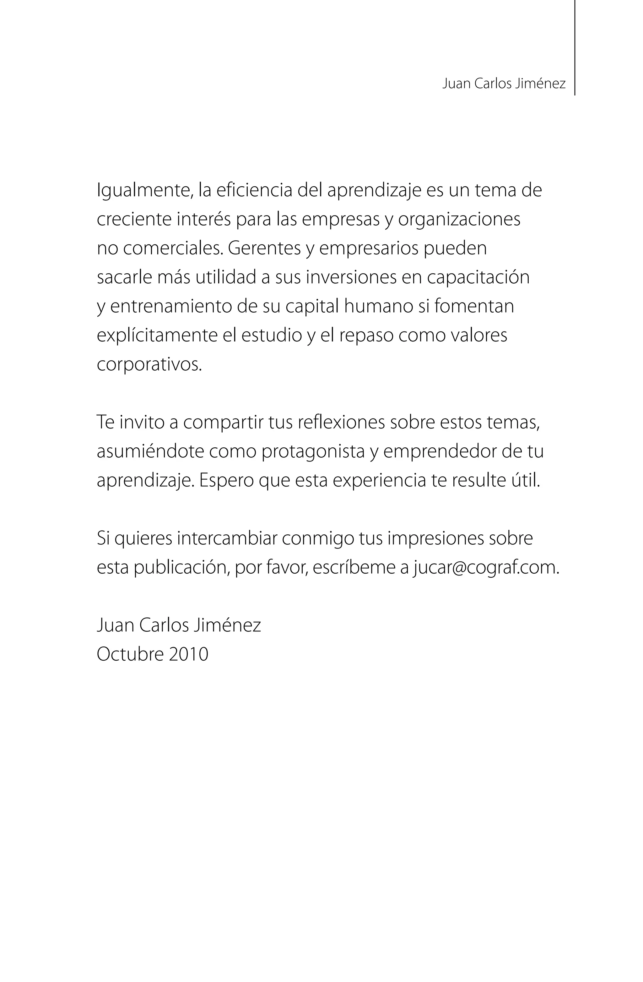 Igualmente, la eficiencia del aprendizaje es un tema de
creciente interés para las empresas y organizaciones
no comerciales. Gerentes y empresarios pueden
sacarle más utilidad a sus inversiones en capacitación
y entrenamiento de su capital humano si fomentan
explícitamente el estudio y el repaso como valores
corporativos.
Te invito a compartir tus reflexiones sobre estos temas,
asumiéndote como protagonista y emprendedor de tu
aprendizaje. Espero que esta experiencia te resulte útil.
Si quieres intercambiar conmigo tus impresiones sobre
esta publicación, por favor, escríbeme a jucar@cograf.com.
Juan Carlos Jiménez
Octubre 2010
Juan Carlos Jiménez
 