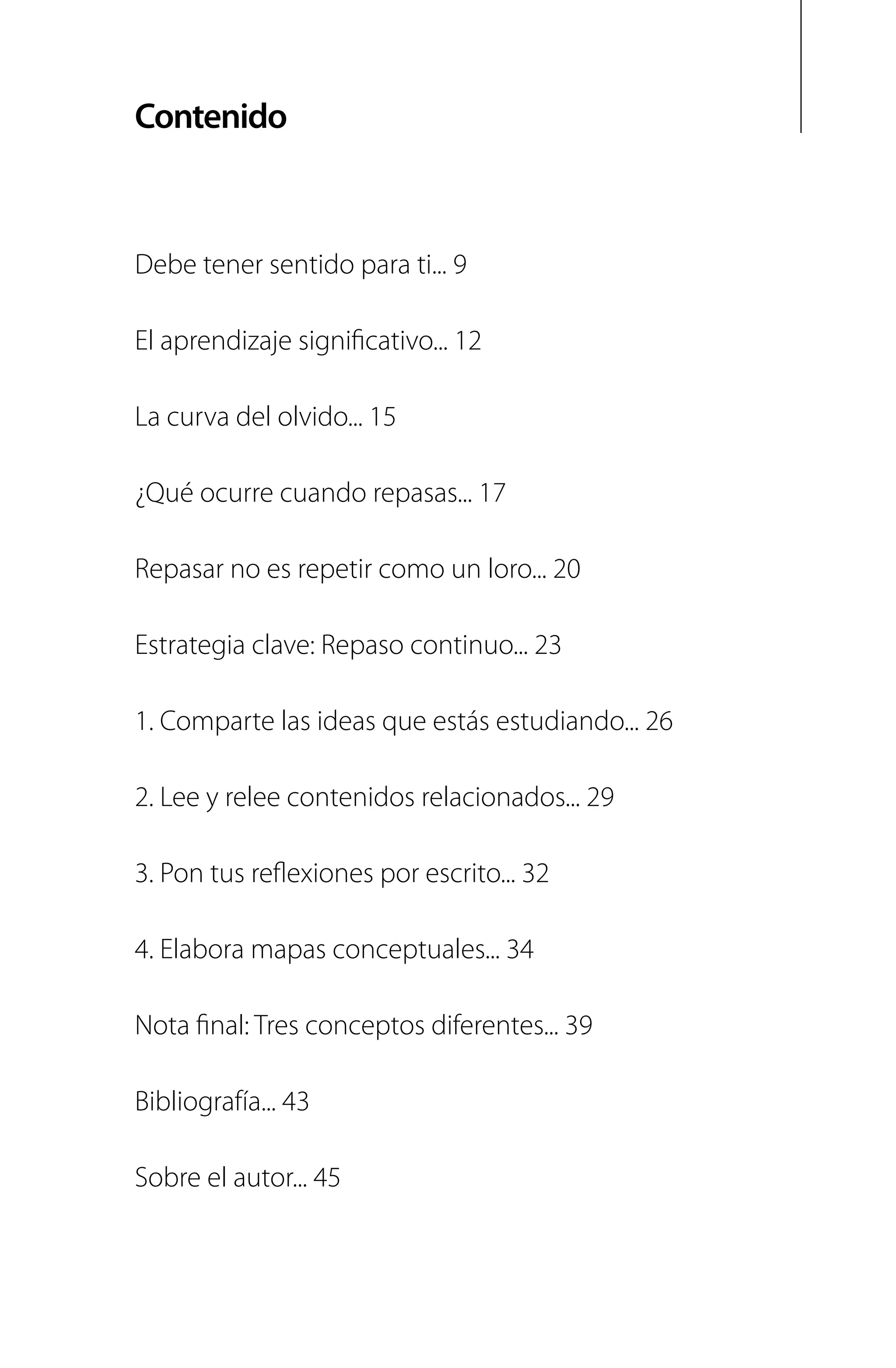 Contenido
Debe tener sentido para ti... 9
El aprendizaje significativo... 12
La curva del olvido... 15
¿Qué ocurre cuando repasas... 17
Repasar no es repetir como un loro... 20
Estrategia clave: Repaso continuo... 23
1. Comparte las ideas que estás estudiando... 26
2. Lee y relee contenidos relacionados... 29
3. Pon tus reflexiones por escrito... 32
4. Elabora mapas conceptuales... 34
Nota final: Tres conceptos diferentes... 39
Bibliografía... 43
Sobre el autor... 45
 