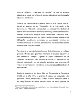 tipos de software y materiales de consulta. 2 La idea del entorno
educativo se asocia estrechamente con las redes de conocimientos y la
educación a distancia.

Unas de las vías para la educación a distancia es el uso de Internet,
siendo un avance de las Tecnologías de la Información y la
Comunicación (TIC) en los últimos años, con estos servicios de Internet
se han ido incorporando a la realidad términos y conceptos tales como:
Internet, virtualización, campus virtual, digitalización, e-learning, Web,
agentes inteligentes y otros, los cuáles han ido ganando espacio en la
bibliografía y su utilización comienza a ser generalizada y cotidiana en
muchas esferas de la sociedad, destacándose las relacionadas con la
enseñanza en todos sus niveles.

Para insertar a los estudiantes al mundo de la informática se realizan
grandes esfuerzos para garantizar materiales de estudios requeridos a
esta enseñanza, siempre

jugando un papel fundamental con el

desarrollo de las (TIC) para manejar la información como el uso de
Internet, colocándolo en una situación ventajosa para emprender el
reto de la informatización y el tránsito hacia una sociedad basada en el
conocimiento.

Desde la creación de los Joven Club de Computación y Electrónica
(JCCE) en el año 1987, se prioriza el proceso de instrucción a la
población a niños, adolescentes, adultos, personas de tercera edad y
sin desigualdades de clases reciben cursos de forma gratuita de
2

Ramos Pérez Lourdes , D. J., Gavilondo Mariño Xaily, Frezno Chávez Caridad (Consultado 10 de
enero 2009). "Contribuciones Cortas."

2

 