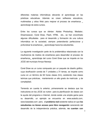 diferentes materias informáticas elevando el aprendizaje en las
prácticas

educativas.

Además

se

crean

softwares

educativos,

multimedias y sitios Web para mejorar el proceso de enseñanza _
aprendizaje de estos cursos.

Entre los cursos que se ofertan: Adobe Photoshop, Mediator,
Dreamweaver, Corel Draw, Flash, HTML
algunas dificultades

etc., se han encontrado

para el desarrollo y formación de una cultura

informática en la sociedad, siempre pretendiendo perfeccionar y
profundizar la enseñanza _ aprendizaje hacia los estudiantes.

La siguiente investigación parte de la problemática relacionada con la
insuficiencia de medios de enseñanza para desarrollar el proceso de
enseñanza_ aprendizaje del curso Corel Draw que se imparte en los
JCCE del municipio Arroyo Naranjo

Corel Draw es un curso compuesto por un paquete de diseño gráfico,
cuya dosificación consta de 7 unidades y 31 temas, se imparte como
curso en un término de 64 horas clases (h/c), existiendo mas clases
teóricas que prácticas, manteniendo un alto grado de matrícula y de
complejidad.

Teniendo en cuenta lo anterior, primeramente se destaca que los
instructores en los JCCE se nutren para la planificación de clases con
la ayuda del programa e Internet, donde existe una amplia gama para
su desarrollo, un ejemplo se encuentra en www.aulaclic.com,
www.basedato.com pero, el problema real existente radica en que los
estudiantes no tienen acceso para libre navegación careciendo del
desarrollo de la independencia práctica, además, no cuentan con
3

 