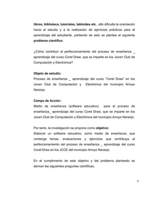 libros, biblioteca, tutoriales, tabloides etc., ello dificulta la orientación
hacia el estudio y a la realización de ejercicios prácticos para el
aprendizaje del estudiante, partiendo de esto se plantea el siguiente
problema científico:

¿Cómo contribuir al perfeccionamiento del proceso de enseñanza _
aprendizaje del curso Corel Draw, que se imparte en los Joven Club de
Computación y Electrónica?

Objeto de estudio:
Proceso de enseñanza _ aprendizaje del curso “Corel Draw” en los
Joven Club de Computación y

Electrónica del municipio Arroyo

Naranjo.

Campo de Acción:
Medio de enseñanza (software educativo)

para el proceso de

enseñanza_ aprendizaje del curso Corel Draw, que se imparte en los
Joven Club de Computación y Electrónica del municipio Arroyo Naranjo.

Por tanto, la investigación se propone como objetivo:
Elaborar un software educativo, como medio de enseñanza, que
contenga

temas,

evaluaciones

y

ejercicios

que

contribuya

al

perfeccionamiento del proceso de enseñanza _ aprendizaje del curso
Corel Draw en los JCCE del municipio Arroyo Naranjo.

En el cumplimiento de este objetivo y del problema planteado se
derivan las siguientes preguntas científicas:

4

 