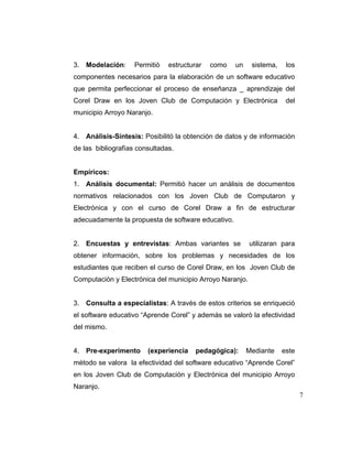 3. Modelación:

Permitió

estructurar

como

un

sistema,

los

componentes necesarios para la elaboración de un software educativo
que permita perfeccionar el proceso de enseñanza _ aprendizaje del
Corel Draw en los Joven Club de Computación y Electrónica

del

municipio Arroyo Naranjo.

4. Análisis-Síntesis: Posibilitó la obtención de datos y de información
de las bibliografías consultadas.

Empíricos:
1. Análisis documental: Permitió hacer un análisis de documentos
normativos relacionados con los Joven Club de Computaron y
Electrónica y con el curso de Corel Draw a fin de estructurar
adecuadamente la propuesta de software educativo.

2. Encuestas y entrevistas: Ambas variantes se

utilizaran para

obtener información, sobre los problemas y necesidades de los
estudiantes que reciben el curso de Corel Draw, en los Joven Club de
Computación y Electrónica del municipio Arroyo Naranjo.

3. Consulta a especialistas: A través de estos criterios se enriqueció
el software educativo “Aprende Corel” y además se valoró la efectividad
del mismo.

4. Pre-experimento

(experiencia

pedagógica):

Mediante

este

método se valora la efectividad del software educativo “Aprende Corel”
en los Joven Club de Computación y Electrónica del municipio Arroyo
Naranjo.
7

 