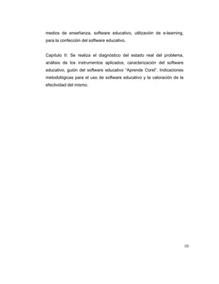 medios de enseñanza, software educativo, utilización de e-learning,
para la confección del software educativo.

Capítulo II: Se realiza el diagnóstico del estado real del problema,
análisis de los instrumentos aplicados, caracterización del software
educativo, guión del software educativo “Aprende Corel”. Indicaciones
metodológicas para el uso de software educativo y la valoración de la
efectividad del mismo.

10

 