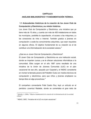 CAPÍTULO I
ANÁLISIS BIBLIOGRÁFICO Y FUNDAMENTACIÓN TEÓRICA.

1.1 Antecedentes históricos de la creación de los Joven Club de
Computación y Electrónica y su misión histórica.
Los Joven Club de Computación y Electrónica, una iniciativa que ya
tiene más de 15 años, y cuenta con más de 450 instalaciones en todos
los municipios, posibilita la capacitación, el acceso a las máquinas y a
las conexiones de Intra e Internet. También gradúa a jóvenes en
computación o avala los conocimientos adquiridos, que sean requisitos
en algunos oficios. El objetivo fundamental de su creación es el de
contribuir a la informatización de la sociedad cubana. 3

¿Qué es un Joven Club de Computación y Electrónica?
El Joven Club de Computación y Electrónica es una institución social,
donde se imparten cursos y se le ofrecen soluciones informáticas a la
comunidad. Ellos surgen en el año 1987 como resultado de una
iniciativa de la Unión de Jóvenes Comunista (UJC) en el plan
vacacional de ese año, apoyado por Copextel y el INSAC consistente
en montar la llamada pecera del Pabellón Cuba con medios técnicos de
computación y electrónica, para que niños y jóvenes emplearan su
tiempo libre en algo provechoso. 4

El compañero comandante Fidel Castro Ruz, leyó un artículo en el
periódico Juventud Rebelde, donde se comentaba el gran éxito de
3

Rebelde, J. (2006). "Objetivo fundamental de la creación de la informatización de la sociedad
cubana."

4

INSAC (1987). "Iniciativa de la UJC en el plan vacacional."

11

 