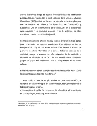 aquella iniciativa y luego de algunas orientaciones a las instituciones
participantes, en reunión con el Buró Nacional de la Unión de Jóvenes
Comunistas (UJC) el 8 de septiembre de ese año, aprobó un plan para
que se fundaran los primeros 35 Joven Club de Computación y
Electrónica. Uno en cada municipio de la capital, uno en la cabecera de
cada provincia y el municipio especial y los 5 restantes en otros
municipios con alta concentración juvenil.

Su misión inicialmente era que niños y jóvenes tuvieran un lugar donde
jugar y aprender las nuevas tecnologías. Este objetivo se ha ido
enriqueciendo, hoy en día estas instalaciones tienen la misión de
promover la cultura informática en el país en todos los sectores de la
sociedad, apoyar el proceso de informatización de la población y
promover la utilización de las TIC. Es por ello que en la comunidad
juegan un papel tan importante, son la computadora de la familia
cubana.

Estas instalaciones tienen su objeto social en la resolución No: 01/2010
los siguientes aspectos más importantes: 5

1 Llevar a cabo la capacitación y formación, así como la certificación, de
los temas de las Tecnologías de la Información, las Comunicaciones y
la Electrónica que imparte.
a) Instrucción a la población con cursos de informática, ellos se dividen
en cortos y largos, básicos y especializados.

5

Menéndez, R. V. (La Habana 8 de enero 2010). "Ministerio de la informática y las comunicaciones
Resolución No. 01/2010."

12

 