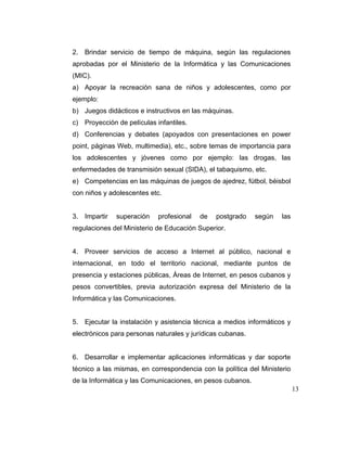 2. Brindar servicio de tiempo de máquina, según las regulaciones
aprobadas por el Ministerio de la Informática y las Comunicaciones
(MIC).
a) Apoyar la recreación sana de niños y adolescentes, como por
ejemplo:
b) Juegos didácticos e instructivos en las máquinas.
c) Proyección de películas infantiles.
d) Conferencias y debates (apoyados con presentaciones en power
point, páginas Web, multimedia), etc., sobre temas de importancia para
los adolescentes y jóvenes como por ejemplo: las drogas, las
enfermedades de transmisión sexual (SIDA), el tabaquismo, etc.
e) Competencias en las máquinas de juegos de ajedrez, fútbol, béisbol
con niños y adolescentes etc.

3. Impartir

superación

profesional

de

postgrado

según

las

regulaciones del Ministerio de Educación Superior.

4. Proveer servicios de acceso a Internet al público, nacional e
internacional, en todo el territorio nacional, mediante puntos de
presencia y estaciones públicas, Áreas de Internet, en pesos cubanos y
pesos convertibles, previa autorización expresa del Ministerio de la
Informática y las Comunicaciones.

5. Ejecutar la instalación y asistencia técnica a medios informáticos y
electrónicos para personas naturales y jurídicas cubanas.

6. Desarrollar e implementar aplicaciones informáticas y dar soporte
técnico a las mismas, en correspondencia con la política del Ministerio
de la Informática y las Comunicaciones, en pesos cubanos.
13

 