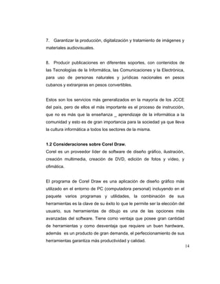 7. Garantizar la producción, digitalización y tratamiento de imágenes y
materiales audiovisuales.

8. Producir publicaciones en diferentes soportes, con contenidos de
las Tecnologías de la Informática, las Comunicaciones y la Electrónica,
para uso de personas naturales y jurídicas nacionales en pesos
cubanos y extranjeras en pesos convertibles.

Estos son los servicios más generalizados en la mayoría de los JCCE
del país, pero de ellos el más importante es el proceso de instrucción,
que no es más que la enseñanza _ aprendizaje de la informática a la
comunidad y esto es de gran importancia para la sociedad ya que lleva
la cultura informática a todos los sectores de la misma.

1.2 Consideraciones sobre Corel Draw.
Corel es un proveedor líder de software de diseño gráfico, ilustración,
creación multimedia, creación de DVD, edición de fotos y vídeo, y
ofimática.

El programa de Corel Draw es una aplicación de diseño gráfico más
utilizado en el entorno de PC (computadora personal) incluyendo en el
paquete varios programas y utilidades, la combinación de sus
herramientas es la clave de su éxito lo que le permite ser la elección del
usuario, sus herramientas de dibujo es una de las opciones más
avanzadas del software. Tiene como ventaja que posee gran cantidad
de herramientas y como desventaja que requiere un buen hardware,
además es un producto de gran demanda, el perfeccionamiento de sus
herramientas garantiza más productividad y calidad.
14

 