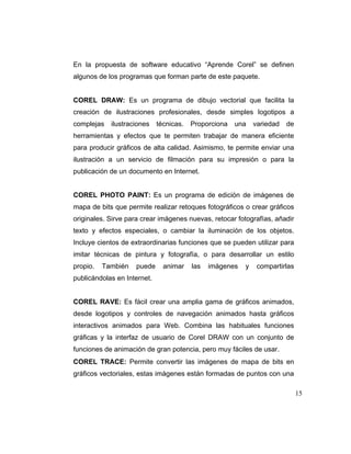 En la propuesta de software educativo “Aprende Corel” se definen
algunos de los programas que forman parte de este paquete.

COREL DRAW: Es un programa de dibujo vectorial que facilita la
creación de ilustraciones profesionales, desde simples logotipos a
complejas

ilustraciones

técnicas.

Proporciona

una

variedad

de

herramientas y efectos que te permiten trabajar de manera eficiente
para producir gráficos de alta calidad. Asimismo, te permite enviar una
ilustración a un servicio de filmación para su impresión o para la
publicación de un documento en Internet.

COREL PHOTO PAINT: Es un programa de edición de imágenes de
mapa de bits que permite realizar retoques fotográficos o crear gráficos
originales. Sirve para crear imágenes nuevas, retocar fotografías, añadir
texto y efectos especiales, o cambiar la iluminación de los objetos.
Incluye cientos de extraordinarias funciones que se pueden utilizar para
imitar técnicas de pintura y fotografía, o para desarrollar un estilo
propio.

También

puede

animar

las

imágenes

y

compartirlas

publicándolas en Internet.

COREL RAVE: Es fácil crear una amplia gama de gráficos animados,
desde logotipos y controles de navegación animados hasta gráficos
interactivos animados para Web. Combina las habituales funciones
gráficas y la interfaz de usuario de Corel DRAW con un conjunto de
funciones de animación de gran potencia, pero muy fáciles de usar.
COREL TRACE: Permite convertir las imágenes de mapa de bits en
gráficos vectoriales, estas imágenes están formadas de puntos con una
15

 
