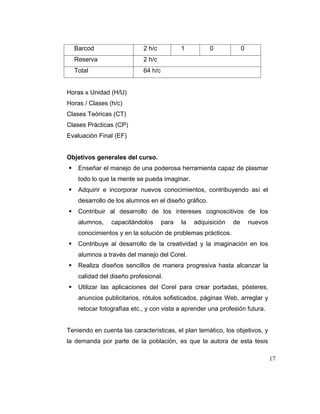 Barcod

2 h/c

Reserva

2 h/c

Total

1

0

0

64 h/c

Horas x Unidad (H/U)
Horas / Clases (h/c)
Clases Teóricas (CT)
Clases Prácticas (CP)
Evaluación Final (EF)

Objetivos generales del curso.
Enseñar el manejo de una poderosa herramienta capaz de plasmar
todo lo que la mente se pueda imaginar.
Adquirir e incorporar nuevos conocimientos, contribuyendo así el
desarrollo de los alumnos en el diseño gráfico.
Contribuir al desarrollo de los intereses cognoscitivos de los
alumnos,

capacitándolos

para

la

adquisición

de

nuevos

conocimientos y en la solución de problemas prácticos.
Contribuye al desarrollo de la creatividad y la imaginación en los
alumnos a través del manejo del Corel.
Realiza diseños sencillos de manera progresiva hasta alcanzar la
calidad del diseño profesional.
Utilizar las aplicaciones del Corel para crear portadas, pósteres,
anuncios publicitarios, rótulos sofisticados, páginas Web, arreglar y
retocar fotografías etc., y con vista a aprender una profesión futura.

Teniendo en cuenta las características, el plan temático, los objetivos, y
la demanda por parte de la población, es que la autora de esta tesis
17

 