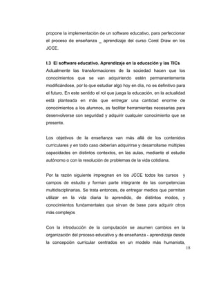 propone la implementación de un software educativo, para perfeccionar
el proceso de enseñanza _ aprendizaje del curso Corel Draw en los
JCCE.

I.3 El software educativo. Aprendizaje en la educación y las TICs
Actualmente las transformaciones de la sociedad hacen que los
conocimientos que se van adquiriendo estén permanentemente
modificándose, por lo que estudiar algo hoy en día, no es definitivo para
el futuro. En este sentido el rol que juega la educación, en la actualidad
está planteada en más que entregar una cantidad enorme de
conocimientos a los alumnos, es facilitar herramientas necesarias para
desenvolverse con seguridad y adquirir cualquier conocimiento que se
presente.

Los objetivos de la enseñanza van más allá de los contenidos
curriculares y en todo caso deberían adquirirse y desarrollarse múltiples
capacidades en distintos contextos, en las aulas, mediante el estudio
autónomo o con la resolución de problemas de la vida cotidiana.

Por la razón siguiente impregnan en los JCCE todos los cursos

y

campos de estudio y forman parte integrante de las competencias
multidisciplinarias. Se trata entonces, de entregar medios que permitan
utilizar en la vida diaria lo aprendido, de distintos modos, y
conocimientos fundamentales que sirvan de base para adquirir otros
más complejos

Con la introducción de la computación se asumen cambios en la
organización del proceso educativo y de enseñanza - aprendizaje desde
la concepción curricular centrados en un modelo más humanista,
18

 