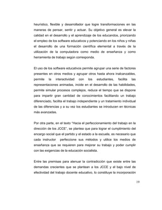 heurístico, flexible y desarrollador que logre transformaciones en las
maneras de pensar, sentir y actuar. Su objetivo general es elevar la
calidad en el desarrollo y el aprendizaje de los educandos, priorizando
el empleo de los software educativos y potenciando en los niños y niñas
el desarrollo de una formación científica elemental a través de la
utilización de la computadora como medio de enseñanza y como
herramienta de trabajo según corresponda.

El uso de los software educativos permite agrupar una serie de factores
presentes en otros medios y agrupar otros hasta ahora inalcanzables,
permite

la

interactividad

con

los

estudiantes,

facilita

las

representaciones animadas, incide en el desarrollo de las habilidades,
permite simular procesos complejos, reduce el tiempo que se dispone
para impartir gran cantidad de conocimientos facilitando un trabajo
diferenciado, facilita el trabajo independiente y un tratamiento individual
de las diferencias y a su vez los estudiantes se introducen en técnicas
más avanzadas.

Por otra parte, en el texto “Hacia el perfeccionamiento del trabajo en la
dirección de los JCCE”, se plantea que para lograr el cumplimiento del
encargo social que el partido y el estado a la escuela, es necesario que
cada instructor

perfeccione sus métodos y utilice los medios de

enseñanza que se requieren para mejorar su trabajo y poder cumplir
con las exigencias de la educación socialista.

Entre las premisas para atenuar la contradicción que existe entre las
demandas crecientes que se plantean a los JCCE y el bajo nivel de
efectividad del trabajo docente educativo, lo constituye la incorporación
19

 