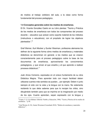 de medios al trabajo cotidiano del aula, a la clase como forma
fundamental del proceso pedagógico.

1.4 Conceptos generales sobre los medios de enseñanza.
El Dr. Vicente González Castro en su Libro plantea: “Teoría y Práctica
de los medios de enseñanza son todos los componentes del proceso
docente – educativo que actúan como soporte material de los métodos
(instructivos o educativos), con el propósito de lograr los objetivos
planteados “. 6

Graf Werner, Kurt Mocker y Gunter Wesiman, profesores alemanes los
definen de la siguiente forma cómo medios de enseñanza y materiales
didácticos se denominan en general, a los medios que se crearon
conscientemente para el proceso pedagógico sobre la base de los
documentos

de

enseñanza,

aprovechando

los

conocimientos

pedagógicos, y que sirven al que enseña y al que aprende a realizar
procesos didácticos”. 7

Juán Amos Comenio, expresaba en el octavo fundamento de su obra
Didáctica Magna: “Para aprender todo con mayor facilidad deben
utilizarse cuantos más sentidos se puedan... por ejemplo: Deben ir junto
siempre el oído con la vista y la lengua con la mano. No solamente
recitando lo que deba saberse para que lo recojan los oídos, sino
dibujándolo también para que se imprima en la imaginación por medio
de los ojos. Cuanto aprendan, sepan expresarlo con la lengua y
6

Castro, V. G. (La Habana: Editorial Pueblo y Educación, 1986). "Teoría y Práctica de los medios de
enseñanza. ." p 46.
7

Graf Werner, K. M., Gunter Wesiman (Consultado 2010). "Medios de enseñanza y materiales
didácticos ".

20

 