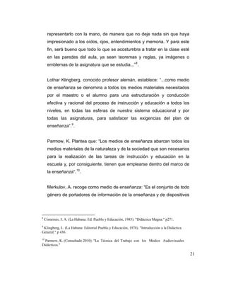 representarlo con la mano, de manera que no deje nada sin que haya
impresionado a los oídos, ojos, entendimientos y memoria. Y para este
fin, será bueno que todo lo que se acostumbra a tratar en la clase esté
en las paredes del aula, ya sean teoremas y reglas, ya imágenes o
emblemas de la asignatura que se estudia...” 8 .

Lothar Klingberg, conocido profesor alemán, establece: “...como medio
de enseñanza se denomina a todos los medios materiales necesitados
por el maestro o el alumno para una estructuración y conducción
efectiva y racional del proceso de instrucción y educación a todos los
niveles, en todas las esferas de nuestro sistema educacional y por
todas las asignaturas, para satisfacer las exigencias del plan de
enseñanza”. 9 .

Parmow, K. Plantea que: “Los medios de enseñanza abarcan todos los
medios materiales de la naturaleza y de la sociedad que son necesarios
para la realización de las tareas de instrucción y educación en la
escuela y, por consiguiente, tienen que emplearse dentro del marco de
la enseñanza”. 10 .

Merkulov, A. recoge como medio de enseñanza: “Es el conjunto de todo
género de portadores de información de la enseñanza y de dispositivos

8

Comemio, J. A. (La Habana: Ed. Pueblo y Educación, 1983). "Didáctica Magna." p271.

9

Klingberg, L. (La Habana: Editorial Pueblo y Educación, 1978). "Introducción a la Didáctica
General." p 436.

10

Parmow, K. (Consultado 2010). "La Técnica del Trabajo con los Medios Audiovisuales
Didácticos."

21

 