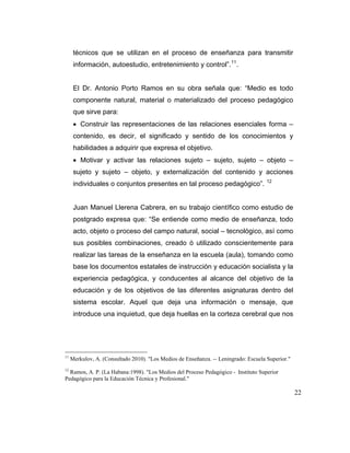 técnicos que se utilizan en el proceso de enseñanza para transmitir
información, autoestudio, entretenimiento y control”. 11 .

El Dr. Antonio Porto Ramos en su obra señala que: “Medio es todo
componente natural, material o materializado del proceso pedagógico
que sirve para:
Construir las representaciones de las relaciones esenciales forma –
contenido, es decir, el significado y sentido de los conocimientos y
habilidades a adquirir que expresa el objetivo.
Motivar y activar las relaciones sujeto – sujeto, sujeto – objeto –
sujeto y sujeto – objeto, y externalización del contenido y acciones
individuales o conjuntos presentes en tal proceso pedagógico”.

12

Juan Manuel Llerena Cabrera, en su trabajo científico como estudio de
postgrado expresa que: “Se entiende como medio de enseñanza, todo
acto, objeto o proceso del campo natural, social – tecnológico, así como
sus posibles combinaciones, creado ó utilizado conscientemente para
realizar las tareas de la enseñanza en la escuela (aula), tomando como
base los documentos estatales de instrucción y educación socialista y la
experiencia pedagógica, y conducentes al alcance del objetivo de la
educación y de los objetivos de las diferentes asignaturas dentro del
sistema escolar. Aquel que deja una información o mensaje, que
introduce una inquietud, que deja huellas en la corteza cerebral que nos

11

Merkulov, A. (Consultado 2010). "Los Medios de Enseñanza. -- Leningrado: Escuela Superior."

12

Ramos, A. P. (La Habana:1998). "Los Medios del Proceso Pedagógico - Instituto Superior
Pedagógico para la Educación Técnica y Profesional."

22

 