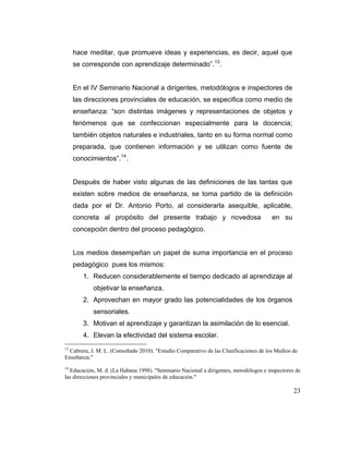 hace meditar, que promueve ideas y experiencias, es decir, aquel que
se corresponde con aprendizaje determinado”. 13 .

En el IV Seminario Nacional a dirigentes, metodólogos e inspectores de
las direcciones provinciales de educación, se especifica como medio de
enseñanza: “son distintas imágenes y representaciones de objetos y
fenómenos que se confeccionan especialmente para la docencia;
también objetos naturales e industriales, tanto en su forma normal como
preparada, que contienen información y se utilizan como fuente de
conocimientos”. 14 .

Después de haber visto algunas de las definiciones de las tantas que
existen sobre medios de enseñanza, se toma partido de la definición
dada por el Dr. Antonio Porto, al considerarla asequible, aplicable,
concreta al propósito del presente trabajo y novedosa

en su

concepción dentro del proceso pedagógico.

Los medios desempeñan un papel de suma importancia en el proceso
pedagógico pues los mismos:
1. Reducen considerablemente el tiempo dedicado al aprendizaje al
objetivar la enseñanza.
2. Aprovechan en mayor grado las potencialidades de los órganos
sensoriales.
3. Motivan el aprendizaje y garantizan la asimilación de lo esencial.
4. Elevan la efectividad del sistema escolar.
13

Cabrera, J. M. L. (Consultado 2010). "Estudio Comparativo de las Clasificaciones de los Medios de
Enseñanza."
14

Educación, M. d. (La Habana 1998). "Seminario Nacional a dirigentes, metodólogos e inspectores de
las direcciones provinciales y municipales de educación."

23

 