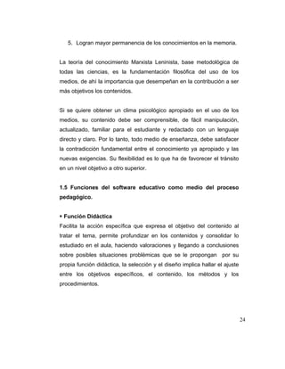 5. Logran mayor permanencia de los conocimientos en la memoria.

La teoría del conocimiento Marxista Leninista, base metodológica de
todas las ciencias, es la fundamentación filosófica del uso de los
medios, de ahí la importancia que desempeñan en la contribución a ser
más objetivos los contenidos.

Si se quiere obtener un clima psicológico apropiado en el uso de los
medios, su contenido debe ser comprensible, de fácil manipulación,
actualizado, familiar para el estudiante y redactado con un lenguaje
directo y claro. Por lo tanto, todo medio de enseñanza, debe satisfacer
la contradicción fundamental entre el conocimiento ya apropiado y las
nuevas exigencias. Su flexibilidad es lo que ha de favorecer el tránsito
en un nivel objetivo a otro superior.

1.5 Funciones del software educativo como medio del proceso
pedagógico.

Función Didáctica
Facilita la acción específica que expresa el objetivo del contenido al
tratar el tema, permite profundizar en los contenidos y consolidar lo
estudiado en el aula, haciendo valoraciones y llegando a conclusiones
sobre posibles situaciones problémicas que se le propongan por su
propia función didáctica, la selección y el diseño implica hallar el ajuste
entre los objetivos específicos, el contenido, los métodos y los
procedimientos.

24

 