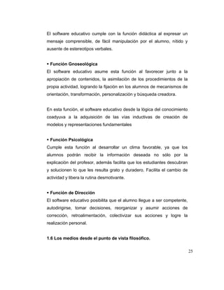 El software educativo cumple con la función didáctica al expresar un
mensaje comprensible, de fácil manipulación por el alumno, nítido y
ausente de estereotipos verbales.

Función Gnoseológica
El software educativo asume esta función al favorecer junto a la
apropiación de contenidos, la asimilación de los procedimientos de la
propia actividad, logrando la fijación en los alumnos de mecanismos de
orientación, transformación, personalización y búsqueda creadora.

En esta función, el software educativo desde la lógica del conocimiento
coadyuva a la adquisición de las vías inductivas de creación de
modelos y representaciones fundamentales

Función Psicológica
Cumple esta función al desarrollar un clima favorable, ya que los
alumnos podrán recibir la información deseada no sólo por la
explicación del profesor, además facilita que los estudiantes descubran
y solucionen lo que les resulta grato y duradero. Facilita el cambio de
actividad y libera la rutina desmotivante.

Función de Dirección
El software educativo posibilita que el alumno llegue a ser competente,
autodirigirse, tomar decisiones, reorganizar y asumir acciones de
corrección, retroalimentación, colectivizar sus acciones y logre la
realización personal.

1.6 Los medios desde el punto de vista filosófico.
25

 