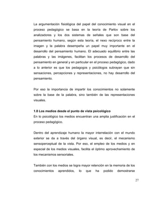 La argumentación fisiológica del papel del conocimiento visual en el
proceso pedagógico se basa en la teoría de Parlov sobre los
analizadores y los dos sistemas de señales que son base del
pensamiento humano, según esta teoría, el nexo recíproco entre la
imagen y la palabra desempeña un papel muy importante en el
desarrollo del pensamiento humano. El adecuado equilibrio entre las
palabras y las imágenes, facilitan los procesos de desarrollo del
pensamiento en general y en particular en el proceso pedagógico, dado
a lo anterior es que los pedagogos y psicólogos subrayan que sin
sensaciones, percepciones y representaciones, no hay desarrollo del
pensamiento.

Por eso la importancia de impartir los conocimientos no solamente
sobre la base de la palabra, sino también de las representaciones
visuales.

1.8 Los medios desde el punto de vista psicológico
En lo psicológico los medios encuentran una amplia justificación en el
proceso pedagógico.

Dentro del aprendizaje humano la mayor interrelación con el mundo
exterior se da a través del órgano visual, es decir, el mecanismo
sensoperceptual de la vista. Por eso, el empleo de los medios y en
especial de los medios visuales, facilita el óptimo aprovechamiento de
los mecanismos sensoriales.

También con los medios se logra mayor retención en la memoria de los
conocimientos

aprendidos,

lo

que

ha

podido

demostrarse
27

 