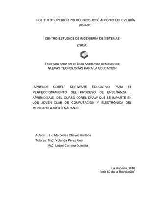INSTITUTO SUPERIOR POLITÉCNICO JOSÉ ANTONIO ECHEVERRÍA
(CUJAE)

CENTRO ESTUDIOS DE INGENIERÍA DE SISTEMAS
(CREA)

Tesis para optar por el Título Académico de Máster en:
NUEVAS TECNOLOGÍAS PARA LA EDUCACIÓN

“APRENDE

COREL”

PERFECCIONAMIENTO

SOFTWARE
DEL

EDUCATIVO

PROCESO

DE

PARA

ENSEÑANZA

EL
_

APRENDIZAJE DEL CURSO COREL DRAW QUE SE IMPARTE EN
LOS JOVEN CLUB DE COMPUTACIÓN Y ELECTRÓNICA DEL
MUNICIPIO ARROYO NARANJO.

Autora:

Lic. Mercedes Chávez Hurtado

Tutores: MsC. Yolanda Pérez Alea
MsC. Lisbet Carreira Quintela

La Habana, 2010
“Año 52 de la Revolución”

 