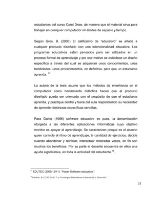 estudiantes del curso Corel Draw, de manera que el material sirva para
trabajar en cualquier computador sin límites de espacio y tiempo.

Según Gros, B. (2000) El calificativo de “educativo” se añade a
cualquier producto diseñado con una intencionalidad educativa. Los
programas educativos están pensados para ser utilizados en un
proceso formal de aprendizaje y por ese motivo se establece un diseño
específico a través del cual se adquieran unos conocimientos, unas
habilidades, unos procedimientos, en definitiva, para que un estudiante
aprenda.

17

La autora de la tesis asume que los métodos de enseñanza en el
computador como herramienta didáctica hacen que el producto
diseñado pueda ser orientado con el propósito de que el estudiante
aprenda, y practique dentro y fuera del aula respondiendo su necesidad
de aprender destrezas específicas sencillas.

Para Galvis (1996) software educativo es pues, la denominación
otorgada a las diferentes aplicaciones informáticas cuyo objetivo
monitor es apoyar el aprendizaje. Se caracterizan porque es el alumno
quien controla el ritmo de aprendizaje, la cantidad de ejercicios, decide
cuando abandonar y reiniciar, interactuar reiteradas veces, en fin son
muchos los beneficios. Por su parte el docente encuentra en ellos una
ayuda significativa, en toda la actividad del estudiante. 18 .

17

18

EDUTEC (2005/12/11). "Hacer Software educativo."
Fainholc, B. (23/02/2010). "Las Tecnologías Informáticas en función de la Educación."

33

 