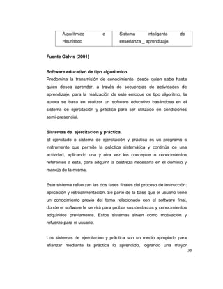 Algorítmico
Heurístico

o

Sistema

inteligente

de

enseñanza _ aprendizaje.

Fuente Galvis (2001)

Software educativo de tipo algorítmico.
Predomina la transmisión de conocimiento, desde quien sabe hasta
quien desea aprender, a través de secuencias de actividades de
aprendizaje, para la realización de este enfoque de tipo algoritmo, la
autora se basa en realizar un software educativo basándose en el
sistema de ejercitación y práctica para ser utilizado en condiciones
semi-presencial.

Sistemas de ejercitación y práctica.
El ejercitado o sistema de ejercitación y práctica es un programa o
instrumento que permite la práctica sistemática y continúa de una
actividad, aplicando una y otra vez los conceptos o conocimientos
referentes a esta, para adquirir la destreza necesaria en el dominio y
manejo de la misma.

Este sistema refuerzan las dos fases finales del proceso de instrucción:
aplicación y retroalimentación. Se parte de la base que el usuario tiene
un conocimiento previo del tema relacionado con el software final,
donde el software le servirá para probar sus destrezas y conocimientos
adquiridos previamente. Estos sistemas sirven como motivación y
refuerzo para el usuario.

Los sistemas de ejercitación y práctica son un medio apropiado para
afianzar mediante la práctica lo aprendido, logrando una mayor
35

 