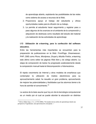 de aprendizaje abierto, explotando las posibilidades de las redes
como sistema de acceso a recursos de la Web.
2. Proporciona

apoyo

al

trabajo

del

estudiante

y

ofrece

oportunidades reales para la difusión de su trabajo.
3. Le permite al estudiante hacer seguimiento y registrar paso a
paso algunos de los avances en el ambiente de la comprensión y
adquisición de destrezas como resultado del estudio del material
y la realización de las actividades de aprendizaje

I.13

Utilización de e-learning, para la confección del software

educativo.
Entre las herramientas más importantes se encuentran para la
preparación de publicaciones en la Web: FrontPage, Dreamweaver,
PHP, CMS como Plone, Wordpress, Drupal y Mozilla Firefox, e-learning
este último como editor de páginas Web libre y de código abierto. La
etapa de composición de textos ha progresado aceleradamente desde
la composición manual hasta la fotocomposición o fotomecánica.

El rápido crecimiento de Internet y otros modelos de enseñanza que
contemplan

la

utilización

de

medios

electrónicos

para

su

aprovechamiento cabal, ha resuelto un gran problema, aprovechando
de mejorar las potencialidades y facilidades que los alumnos tienen a la
hora de asimilar el conocimiento. 19

La autora de la tesis asume que hoy en día la tecnología computacional
es un medio por el cual se puede abordar la educación en distintos
19

Silvio Albert Juan , F. L. (17/01/2006). "El estudio de los estilos de aprendizaje desde una
perspectiva Vigotskiana: una aproximación conceptual. ."

37

 