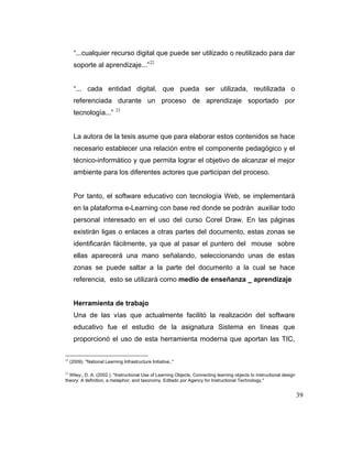 “...cualquier recurso digital que puede ser utilizado o reutilizado para dar
soporte al aprendizaje...” 22

“... cada entidad digital, que pueda ser utilizada, reutilizada o
referenciada durante un proceso de aprendizaje soportado por
tecnología...”

23

La autora de la tesis asume que para elaborar estos contenidos se hace
necesario establecer una relación entre el componente pedagógico y el
técnico-informático y que permita lograr el objetivo de alcanzar el mejor
ambiente para los diferentes actores que participan del proceso.

Por tanto, el software educativo con tecnología Web, se implementará
en la plataforma e-Learning con base red donde se podrán auxiliar todo
personal interesado en el uso del curso Corel Draw. En las páginas
existirán ligas o enlaces a otras partes del documento, estas zonas se
identificarán fácilmente, ya que al pasar el puntero del mouse sobre
ellas aparecerá una mano señalando, seleccionando unas de estas
zonas se puede saltar a la parte del documento a la cual se hace
referencia, esto se utilizará como medio de enseñanza _ aprendizaje

Herramienta de trabajo
Una de las vías que actualmente facilitó la realización del software
educativo fue el estudio de la asignatura Sistema en líneas que
proporcionó el uso de esta herramienta moderna que aportan las TIC,
22

(2009). "National Learning Infrastructure Initiative,."

23
Wiley;, D. A. (2002.). "Instructional Use of Learning Objects, Connecting learning objects to instructional design
theory: A definition, a metaphor, and taxonomy. Editado por Agency for Instructional Technology."

39

 