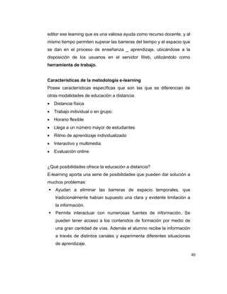 editor exe leaming que es una valiosa ayuda como recurso docente, y al
mismo tiempo permiten superar las barreras del tiempo y el espacio que
se dan en el proceso de enseñanza _ aprendizaje, ubicándose a la
disposición de los usuarios en el servidor Web, utilizándolo como
herramienta de trabajo.

Características de la metodología e-learning
Posee características específicas que son las que se diferencian de
otras modalidades de educación a distancia:
Distancia física
Trabajo individual o en grupo.
Horario flexible
Llega a un número mayor de estudiantes
Ritmo de aprendizaje individualizado
Interactivo y multimedia
Evaluación online

¿Qué posibilidades ofrece la educación a distancia?
E-learning aporta una serie de posibilidades que pueden dar solución a
muchos problemas:
Ayudan a eliminar las barreras de espacio temporales, que
tradicionalmente habían supuesto una clara y evidente limitación a
la información.
Permite interactuar con numerosas fuentes de información. Se
pueden tener acceso a los contenidos de formación por medio de
una gran cantidad de vías. Además el alumno recibe la información
a través de distintos canales y experimenta diferentes situaciones
de aprendizaje.
40

 