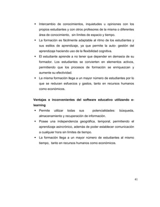 Intercambio de conocimientos, inquietudes u opiniones con los
propios estudiantes y con otros profesores de la misma o diferentes
área de conocimiento, sin límites de espacio y tiempo.
La formación es fácilmente adaptable al ritmo de los estudiantes y
sus estilos de aprendizaje, ya que permite la auto- gestión del
aprendizaje haciendo uso de la flexibilidad cognitiva.
El estudiante aprende a no tener que depender en demasía de su
formador. Los estudiantes se convierten en elementos activos,
permitiendo que los procesos de formación se enriquezcan y
aumente su efectividad.
La misma formación llega a un mayor número de estudiantes por lo
que se reducen esfuerzos y gastos, tanto en recursos humanos
como económicos.

Ventajas e inconvenientes del software educativo utilizando elearning
Permite

utilizar

todas

sus

potencialidades:

búsqueda,

almacenamiento y recuperación de información.
Posee una independencia geográfica, temporal, permitiendo el
aprendizaje asincrónico, además de poder establecer comunicación
a cualquier hora sin límites de tiempo.
La formación llega a un mayor número de estudiantes al mismo
tiempo, tanto en recursos humanos como económicos.

41

 