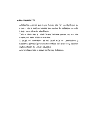 AGRADECIMIENTOS
A todas las personas que de una forma u otra han contribuido con su
ayuda y sin la cual no hubiese sido posible la realización de este
trabajo, especialmente a las Máster:
Yolanda Pérez Alea y Lisbet Carreira Quintela quienes han sido mis
tutoras para poder enfrentar este reto
Al grupo de Instructores de los Joven Club de Computación y
Electrónica por las experiencias transmitidas para el diseño y posterior
implementación del software educativo.
A mi familia por todo su apoyo, confianza y dedicación.

 