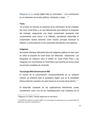 Magazine en su revista digital líder en informática… a la combinación
en un ordenador de sonido, gráficos, animación y vídeo…. 24

Texto:
En el texto se refuerza el contenido de la información de las unidades
del curso Corel Draw y se usa básicamente para afianzar la recepción
del mensaje, asegurando una mejor comprensión aportando más
conocimientos para inducir a la reflexión, permitiendo desarrollar la
comprensión lectora teniendo como función principal favorecer la
reflexión y profundización en los contenidos atendiendo a los objetivos

Imágenes:
Se pueden distinguir diferentes tipos de imágenes gráficas en este caso
se utilizó el paquete de Corel Draw con diferentes extensiones. Las
fotografías se utilizaron para el diseño en Corel Fhoto Paint y las
imágenes con movimientos en Corel Rave que trasmite de forma visual
secuencias completas de contenido.

Tecnología Web Dreamvearver MX
El mundo de la comunicación, fundamentalmente en su vertiente
cultural, se presenta bajo el paradigma digital, que en la actualidad
domina Internet y penetra con gran fuerza en el mundo de la edición.. 25

El desarrollo constante de las publicaciones electrónicas puede
considerarse como una de las manifestaciones más evidentes de la
24

Magazine, M. (2004). "Revista digital lider en informática."

25

ACIMED (La habana noviembre 2009). "Las tecnologías de información en la actividad editorial:
tendencias, contextos y perspectivas ".

43

 
