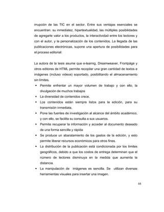 irrupción de las TIC en el sector. Entre sus ventajas esenciales se
encuentran: su inmediatez, hipertextualidad, las múltiples posibilidades
de agregarle valor a los productos, la interactividad entre los lectores y
con el autor, y la personalización de los contenidos. La llegada de las
publicaciones electrónicas, supone una apertura de posibilidades para
el proceso editorial:

La autora de la tesis asume que e-learnig, Dreamweaver, Frontpàge y
otros editores de HTML permite recopilar una gran cantidad de textos e
imágenes (incluso videos) soportado, posibilitando el almacenamiento
sin límites.
Permite enfrentar un mayor volumen de trabajo y con ello, la
divulgación de muchos trabajos
La diversidad de contenidos crece.
Los contenidos están siempre listos para la edición, para su
transmisión inmediata.
Pone las fuentes de investigación al alcance del ámbito académico,
y con ello, se facilita su consulta a sus usuarios.
Permite recuperar la información y acceder al documento deseado
de una forma sencilla y rápida
Se produce un abaratamiento de los gastos de la edición, y esto
permite liberar recursos económicos para otros fines.
La distribución de la publicación está condicionada por los límites
geográficos, debido a que los costos de entrega determinan que el
número de lectores disminuya en la medida que aumenta la
distancia.
La manipulación de

imágenes es sencilla. Se

utilizan diversas

herramientas visuales para insertar una imagen.
44

 