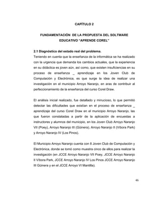 CAPÍTULO 2

FUNDAMENTACIÓN DE LA PROPUESTA DEL SOLTWARE
EDUCATIVO “APRENDE COREL”

2.1 Diagnóstico del estado real del problema.
Teniendo en cuenta que la enseñanza de la informática se ha realizado
con la urgencia que demanda los cambios actuales, que la experiencia
en su didáctica es joven aún, así como, que existen insuficiencias en su
proceso de enseñanza _ aprendizaje en los Joven Club de
Computación y Electrónica, es que surge la idea de realizar una
investigación en el municipio Arroyo Naranjo, en aras de contribuir al
perfeccionamiento de la enseñanza del curso Corel Draw.

El análisis inicial realizado, fue detallado y minucioso, lo que permitió
detectar las dificultades que existían en el proceso de enseñanza _
aprendizaje del curso Corel Draw en el municipio Arroyo Naranjo, las
que fueron constatadas a partir de la aplicación de encuestas a
instructores y alumnos del municipio, en los Joven Club Arroyo Naranjo
VII (Poey), Arroyo Naranjo III (Güinera), Arroyo Naranjo II (Víbora Park)
y Arroyo Naranjo IV (Los Pinos).

El Municipio Arroyo Naranjo cuenta con 8 Joven Club de Computación y
Electrónica, donde se tomó como muestra cinco de ellos para realizar la
investigación (en JCCE Arroyo Naranjo VII Poey, JCCE Arroyo Naranjo
II Víbora Park, JCCE Arroyo Naranjo IV Los Pinos JCCE Arroyo Naranjo
III Güinera y en el JCCE Arroyo VI Mantilla).

46

 
