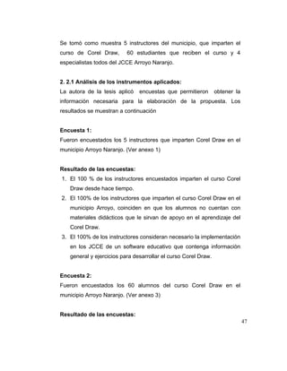 Se tomó como muestra 5 instructores del municipio, que imparten el
curso de Corel Draw,

60 estudiantes que reciben el curso y 4

especialistas todos del JCCE Arroyo Naranjo.

2. 2.1 Análisis de los instrumentos aplicados:
La autora de la tesis aplicó

encuestas que permitieron

obtener la

información necesaria para la elaboración de la propuesta. Los
resultados se muestran a continuación

Encuesta 1:
Fueron encuestados los 5 instructores que imparten Corel Draw en el
municipio Arroyo Naranjo. (Ver anexo 1)

Resultado de las encuestas:
1. El 100 % de los instructores encuestados imparten el curso Corel
Draw desde hace tiempo.
2. El 100% de los instructores que imparten el curso Corel Draw en el
municipio Arroyo, coinciden en que los alumnos no cuentan con
materiales didácticos que le sirvan de apoyo en el aprendizaje del
Corel Draw.
3. El 100% de los instructores consideran necesario la implementación
en los JCCE de un software educativo que contenga información
general y ejercicios para desarrollar el curso Corel Draw.

Encuesta 2:
Fueron encuestados los 60 alumnos del curso Corel Draw en el
municipio Arroyo Naranjo. (Ver anexo 3)

Resultado de las encuestas:
47

 