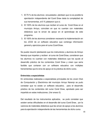 1. El 75 % de los alumnos encuestados plantean que no es posible la
ejercitación independiente del Corel Draw dada la complejidad de
sus herramientas, el 5 % platearon que sí.
2. El 100% de los alumnos que reciben el curso de Corel Draw en el
municipio Arroyo, coinciden en que no cuentan con materiales
didácticos que le sirvan de apoyo en el aprendizaje de este
programa.
3. El 100% de los alumnos consideran necesario la implementación en
los JCCE de un software educativo que contenga información
general y ejercicios para el curso Corel Draw.

Se puede resumir planteando que los instructores y alumnos de Arroyo
Naranjo que imparten y reciben el curso de Corel Draw, consideran que
los alumnos no cuentan con materiales didácticos que los ayude al
desarrollo práctico de los contenidos Corel Draw y creen que sería
factible que contaran con un software educativo con múltiples
herramientas que le sirva de apoyo en la práctica de dicho curso.

Entrevista a especialistas
En entrevistas realizadas a especialistas principales de los Joven Club
de Computación y Electrónica del municipio Arroyo Naranjo se pudo
constatar que no existe un software educativo,

para el desarrollo

práctico de los contenidos del curso Corel Draw, aprobado para ser
impartido en estas instituciones. (Ver anexo 5)

Del resultado de los instrumentos aplicados, se pudo constatar que
existen serias dificultades en el desarrollo del curso Corel Draw, por la
carencia de materiales didácticos que les sirvan de apoyo a los alumnos
para la ejercitación independiente de las herramientas de dicho curso.
48

 