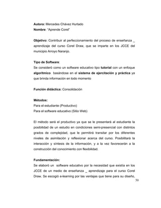 Autora: Mercedes Chávez Hurtado
Nombre: “Aprende Corel”

Objetivo: Contribuir al perfeccionamiento del proceso de enseñanza _
aprendizaje del curso Corel Draw, que se imparte en los JCCE del
municipio Arroyo Naranjo.

Tipo de Software:
Se consideró como un software educativo tipo tutorial con un enfoque
algorítmico basándose en el sistema de ejercitación y práctica ya
que brinda información en todo momento

Función didáctica: Consolidación

Métodos:
Para el estudiante (Productivo)
Para el software educativo (Sitio Web)

El método será el productivo ya que se le presentará al estudiante la
posibilidad de un estudio en condiciones semi-presencial con distintos
grados de complejidad, que le permitirá transitar por los diferentes
niveles de asimilación y reflexionar acerca del curso. Posibilitará la
interacción y síntesis de la información, y a la vez favorecerán a la
construcción del conocimiento con flexibilidad.

Fundamentación:
Se elaboró un software educativo por la necesidad que existía en los
JCCE de un medio de enseñanza _ aprendizaje para el curso Corel
Draw. Se escogió e-learning por las ventajas que tiene para su diseño,
50

 