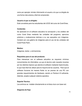 como por ejemplo: brindar información al usuario a la que va dirigida de
una forma más amena y fácil de comprender.

Usuario al que va dirigido:
Está concebida para los estudiantes del JCCE del curso de Corel Draw.

Contenido:
Se apreciará en el software educativo la concepción y los análisis del
curso Corel Draw mediante las unidades del programa, ejercicios
prácticos y evaluaciones teóricas a su vez apoyados con imágenes.
Contará con una galería de imágenes para el uso de las unidades del
Corel Fhoto Paint .

Medios:
Imágenes, textos y animaciones.

Requisitos para el uso del producto:
Para interactuar con el software educativo se requieren mínimos
conocimientos de informática, ya que el alumno solo necesita moverse
por los distintos tópicos que aborda el software mediante hipervínculos,
lo que hace fácil de utilizar para la mayoría de los usuarios. Para que el
software funcione de manera fluida no se precisa de una PC con
grandes requerimientos de Hardware, siendo un Pentium III suficiente.
Además, acepta cualquier sistema operativo.

Soporte Técnico.
Los archivos se instalan directamente en el disco duro con base red.

Diagrama de flujo
51

 