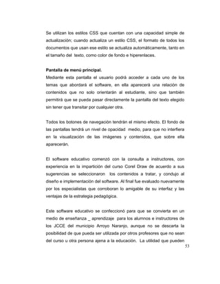 Se utilizan los estilos CSS que cuentan con una capacidad simple de
actualización; cuando actualiza un estilo CSS, el formato de todos los
documentos que usan ese estilo se actualiza automáticamente, tanto en
el tamaño del texto, como color de fondo e hiperenlaces.

Pantalla de menú principal.
Mediante esta pantalla el usuario podrá acceder a cada uno de los
temas que abordará el software, en ella aparecerá una relación de
contenidos que no solo orientarán al estudiante, sino que también
permitirá que se pueda pasar directamente la pantalla del texto elegido
sin tener que transitar por cualquier otra.

Todos los botones de navegación tendrán el mismo efecto. El fondo de
las pantallas tendrá un nivel de opacidad medio, para que no interfiera
en la visualización de las imágenes y contenidos, que sobre ella
aparecerán.

El software educativo comenzó con la consulta a instructores, con
experiencia en la impartición del curso Corel Draw de acuerdo a sus
sugerencias se seleccionaron

los contenidos a tratar, y condujo al

diseño e implementación del software. Al final fue evaluado nuevamente
por los especialistas que corroboran lo amigable de su interfaz y las
ventajas de la estrategia pedagógica.

Este software educativo se confeccionó para que se convierta en un
medio de enseñanza _ aprendizaje para los alumnos e instructores de
los JCCE del municipio Arroyo Naranjo, aunque no se descarta la
posibilidad de que pueda ser utilizada por otros profesores que no sean
del curso u otra persona ajena a la educación. La utilidad que pueden
53

 