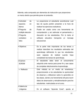 Además, esta compuesto por elementos de instrucción que proporciona
un marco dentro que permite poner el contenido.

Actividad
espacios

de

Le proporciona al estudiante acondicionar cual

en

tipo de ayuda podrán presentar a la hora de

blanco
Pregunta

realizar los ejercicios evaluativos.
de

Puede ser usado como una herramienta de

múltiple elección

comprobación y así estimular el pensamiento y

Pregunta
verdadero

discusión en los estudiantes. Por lo tanto el
o

software

educativo

transporta

un

mensaje

falso

educacional.

Objetivos

Es la parte más importante de los temas a
realizar describen los resultados estimados del
aprendizaje definiendo lo que los estudiantes
sean

capaces

de

realizar

cuando

haya

completado las tareas de aprendizaje.
Exámen
SCROM

El

estudiante

debe

tener

el

conocimiento

adquirido ante manos para poner fin y sea capaz
de completar efectivamente el aprendizaje.

Reflexión

Este método es un medio de enseñanza,
proporcionando a los estudiantes la oportunidad
de observar y reflexionar sobre lo aprendido en
las clases, siendo una herramienta útil para reunir
datos de observación y retroalimentación para los
estudiantes matriculados en el curso.

Galería de
imágenes

En el software “Aprende Corel”, aporta al
55

 