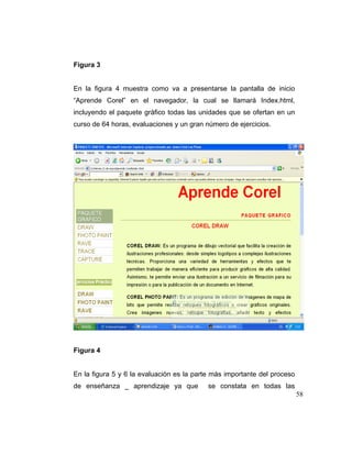 Figura 3

En la figura 4 muestra como va a presentarse la pantalla de inicio
“Aprende Corel” en el navegador, la cual se llamará Index.html,
incluyendo el paquete gráfico todas las unidades que se ofertan en un
curso de 64 horas, evaluaciones y un gran número de ejercicios.

Figura 4

En la figura 5 y 6 la evaluación es la parte más importante del proceso
de enseñanza _ aprendizaje ya que

se constata en todas las
58

 