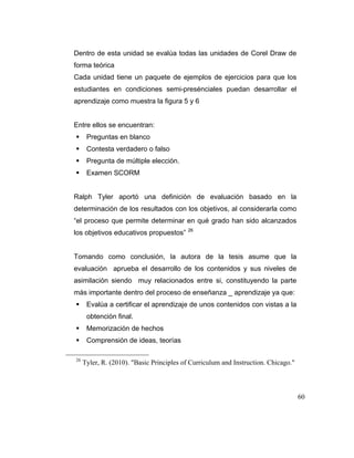 Dentro de esta unidad se evalúa todas las unidades de Corel Draw de
forma teórica
Cada unidad tiene un paquete de ejemplos de ejercicios para que los
estudiantes en condiciones semi-presénciales puedan desarrollar el
aprendizaje como muestra la figura 5 y 6

Entre ellos se encuentran:
Preguntas en blanco
Contesta verdadero o falso
Pregunta de múltiple elección.
Examen SCORM

Ralph Tyler aportó una definición de evaluación basado en la
determinación de los resultados con los objetivos, al considerarla como
“el proceso que permite determinar en qué grado han sido alcanzados
los objetivos educativos propuestos”

26

Tomando como conclusión, la autora de la tesis asume que la
evaluación aprueba el desarrollo de los contenidos y sus niveles de
asimilación siendo muy relacionados entre si, constituyendo la parte
más importante dentro del proceso de enseñanza _ aprendizaje ya que:
Evalúa a certificar el aprendizaje de unos contenidos con vistas a la
obtención final.
Memorización de hechos
Comprensión de ideas, teorías
26

Tyler, R. (2010). "Basic Principles of Curriculum and Instruction. Chicago."

60

 
