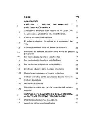 ÍNDICE
INTRODUCCIÓN
I

1.1
1.2
1.3

Pág.
1

CAPÍTULO

I:

ANÁLISIS

BIBLIOGRÁFICO

Y

FUNDAMENTACIÓN TEÓRICA.
Antecedentes históricos de la creación de los Joven Club
de Computación y Electrónica y su misión histórica.
Consideraciones sobre Corel Draw
El software educativo. Aprendizaje en la educación y las
TICs

11

11
14
18

1.4

Conceptos generales sobre los medios de enseñanza.

I.5
I.6

Funciones del software educativo como medio del proceso 24
pedagógico
25
Los medios desde el punto de vista filosófico

1.7

Los medios desde el punto de vista fisiológico

26

1.8

Los medios desde el punto de vista psicológico

28

1.9

El software educativo como medio de enseñanza

30

1.10

Uso de la computadora en el proceso pedagógico

34

1.11
1.12
1.13

Software educativo dentro del proceso docente Tipos de
Software Educativos.
Desarrollo del Software
Utilización de e-learning, para la confección del software
educativo.

2

CAPÍTULO II: FUNDAMENTACIÓN DE LA PROPUESTA
de SOFTWARE EDUCATIVO “APRENDE COREL”

2.1

Diagnóstico del estado real del problema.

2.1.1

Análisis de los instrumentos aplicados

20

36
37
46

46
46
47

 