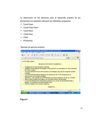 La elaboración de los ejercicios para el desarrollo práctico de los
estudiantes fue realizada utilizando los diferentes programas.
Corel Draw.
Corel Fhoto Paint
Corel Rave.
Corel trace.
Flash
Photoshop.

Ejemplo de ejercicio práctico

Figura 8

62

 