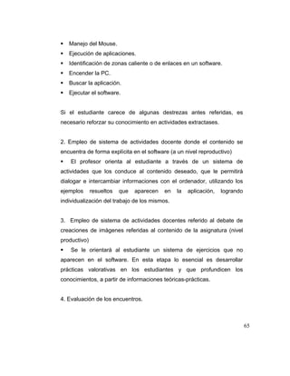 Manejo del Mouse.
Ejecución de aplicaciones.
Identificación de zonas caliente o de enlaces en un software.
Encender la PC.
Buscar la aplicación.
Ejecutar el software.

Si el estudiante carece de algunas destrezas antes referidas, es
necesario reforzar su conocimiento en actividades extractases.

2. Empleo de sistema de actividades docente donde el contenido se
encuentra de forma explícita en el software (a un nivel reproductivo)
El profesor orienta al estudiante a través de un sistema de
actividades que los conduce al contenido deseado, que le permitirá
dialogar e intercambiar informaciones con el ordenador, utilizando los
ejemplos

resueltos

que

aparecen

en

la

aplicación,

logrando

individualización del trabajo de los mismos.

3. Empleo de sistema de actividades docentes referido al debate de
creaciones de imágenes referidas al contenido de la asignatura (nivel
productivo)
Se le orientará al estudiante un sistema de ejercicios que no
aparecen en el software. En esta etapa lo esencial es desarrollar
prácticas valorativas en los estudiantes y que profundicen los
conocimientos, a partir de informaciones teóricas-prácticas.

4. Evaluación de los encuentros.

65

 