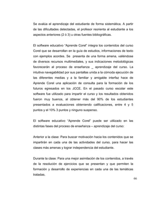 Se evalúa el aprendizaje del estudiante de forma sistemática. A partir
de las dificultades detectadas, el profesor reorienta al estudiante a los
aspectos anteriores (2 ó 3) u otras fuentes bibliográficas.

El software educativo “Aprende Corel” integra los contenidos del curso
Corel que se desarrollan en la guía de estudios, informaciones de texto
con ejemplos acordes. Se presenta de una forma amena, valiéndose
de diversos recursos multimediales, y sus indicaciones metodológicas
favorecerán al proceso de enseñanza _ aprendizaje del curso. La
intuitiva navegabilidad por sus pantallas unida a la cómoda ejecución de
las diferentes medias y a la familiar y amigable interfaz hace de
Aprende Corel una aplicación de consulta para la formación de los
futuros egresados en los JCCE. En el pasado curso escolar este
software fue utilizado para impartir el curso y los resultados obtenidos
fueron muy buenos, al obtener más del 90% de los estudiantes
presentados a evaluaciones obteniendo calificaciones, entre 4 y 5
puntos y el 10% 3 puntos y ninguno suspenso.

El software educativo “Aprende Corel” puede ser utilizado en las
distintas fases del proceso de enseñanza – aprendizaje del curso:

Anterior a la clase: Para buscar motivación hacia los contenidos que se
impartirán en cada una de las actividades del curso, para hacer las
clases más amenas y lograr independencia del estudiante.

Durante la clase: Para una mejor asimilación de los contenidos, a través
de la resolución de ejercicios que se presentan y que permiten la
formación y desarrollo de experiencias en cada una de las temáticas
tratadas.
66

 